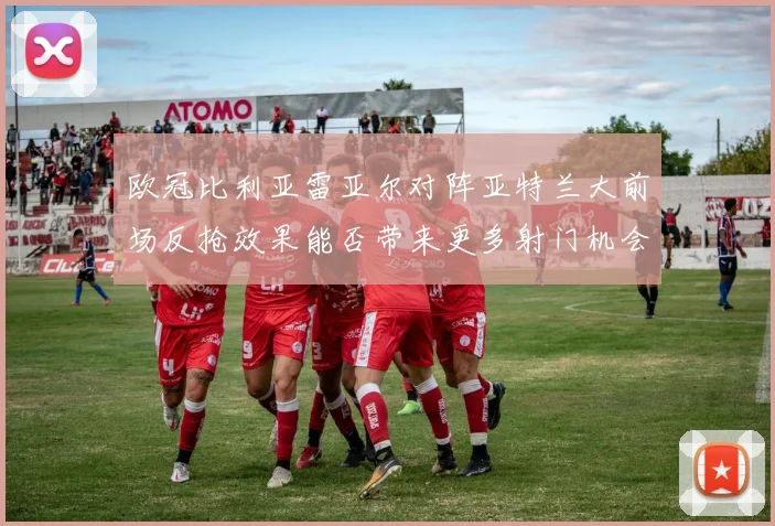 欧冠比利亚雷亚尔对阵亚特兰大前场反抢效果能否带来更多射门机会