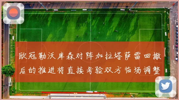 欧冠勒沃库森对阵加拉塔萨雷回撤后的推进将直接考验双方临场调整