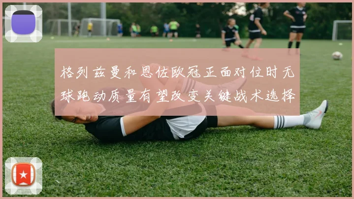 格列兹曼和恩佐欧冠正面对位时无球跑动质量有望改变关键战术选择