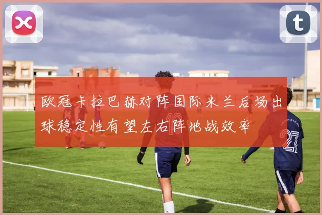 欧冠卡拉巴赫对阵国际米兰后场出球稳定性有望左右阵地战效率