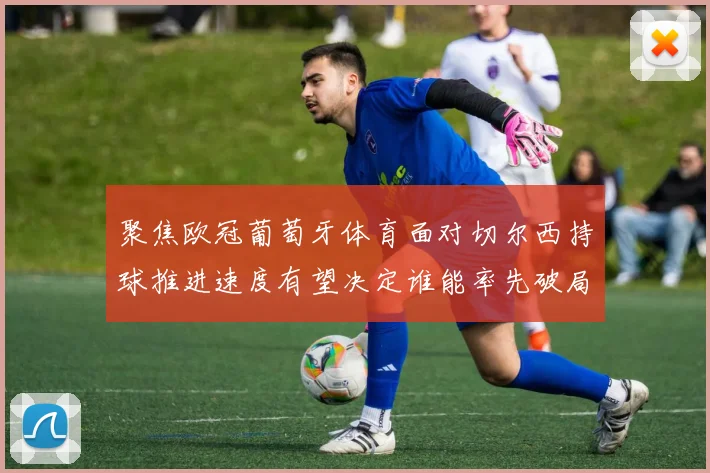 聚焦欧冠葡萄牙体育面对切尔西持球推进速度有望决定谁能率先破局