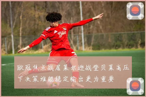 欧冠焦点战居莱尔迎战登贝莱高压下决策谁能稳定输出更为重要