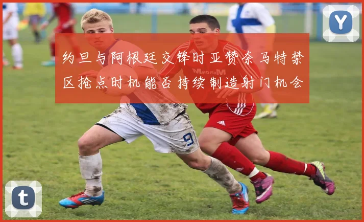 约旦与阿根廷交锋时亚赞奈马特禁区抢点时机能否持续制造射门机会
