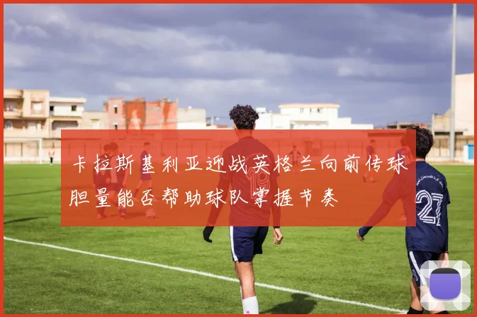 卡拉斯基利亚迎战英格兰向前传球胆量能否帮助球队掌握节奏