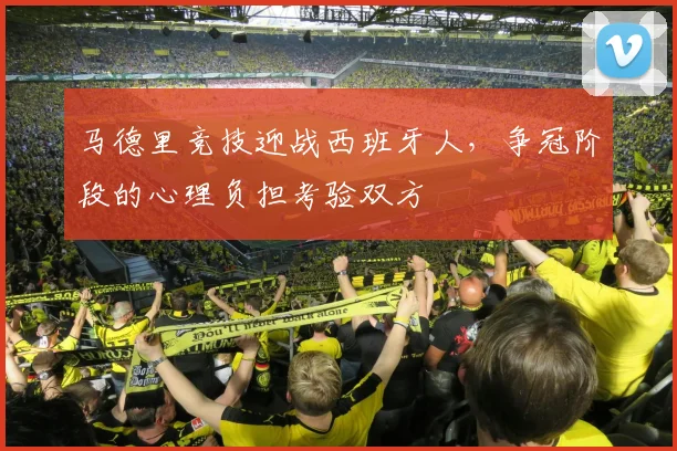 马德里竞技迎战西班牙人,争冠阶段的心理负担考验双方